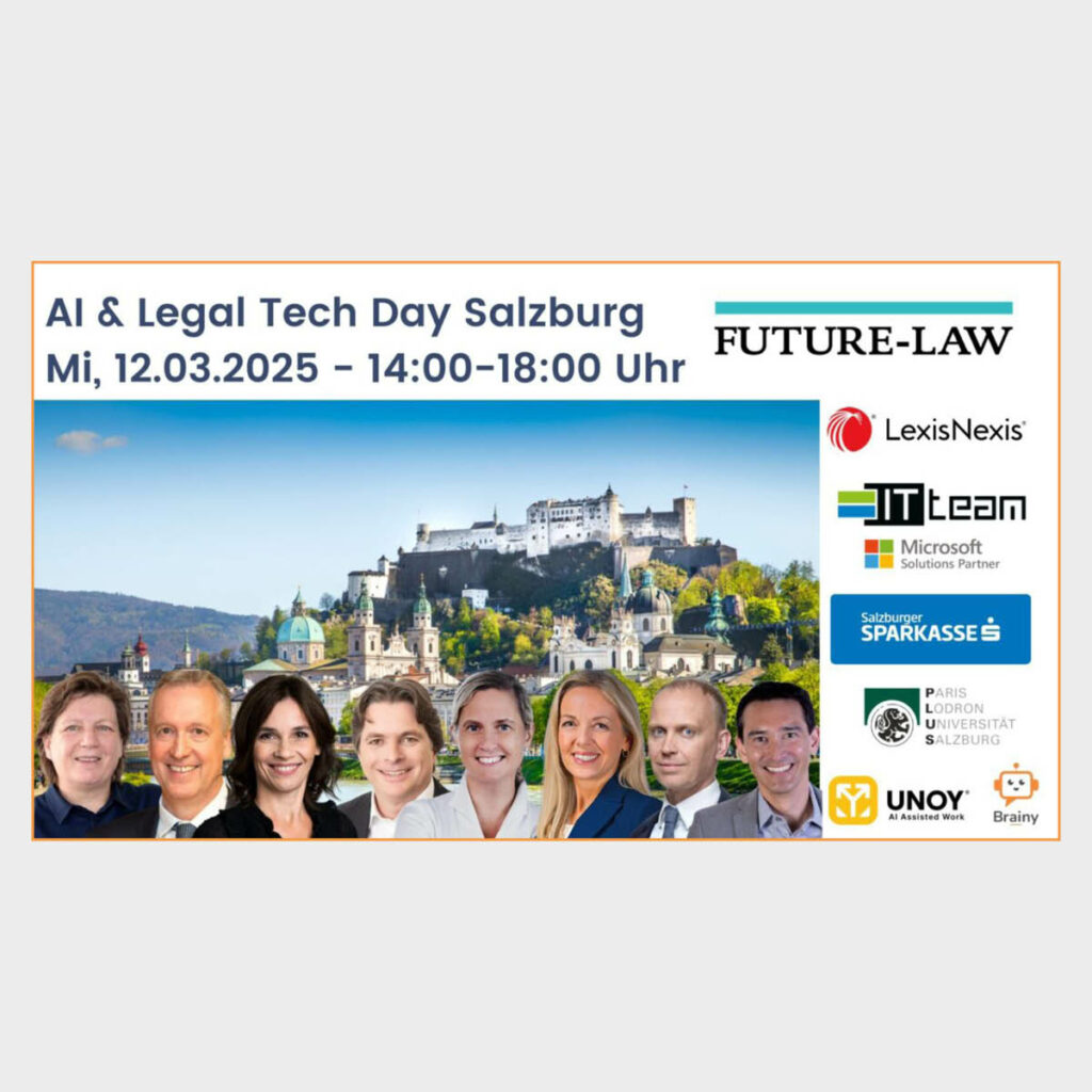 AI & Legal Tech Day | Salzburg 12.03.2025 Future-Law AI & Legal Tech Tag für Rechtsanwältinnen, Rechtsanwälte, MitarbeiterInnen aus Rechtsabteilungen sowie Rechtsanwaltsanwärterinnen und Rechtsanwaltsanwärter